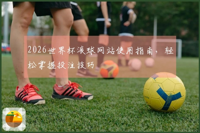 2026世界杯滚球网站使用指南，轻松掌握投注技巧